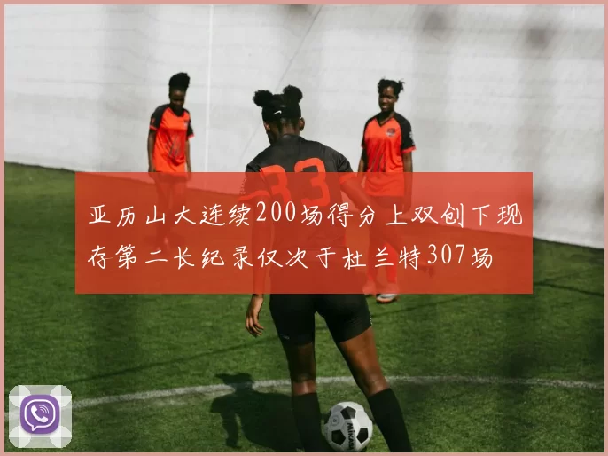 亚历山大连续200场得分上双创下现存第二长纪录仅次于杜兰特307场