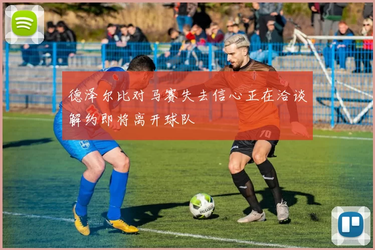 德泽尔比对马赛失去信心正在洽谈解约即将离开球队