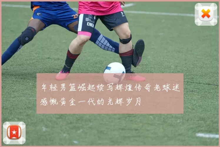年轻男篮崛起续写辉煌传奇老球迷感慨黄金一代的光辉岁月