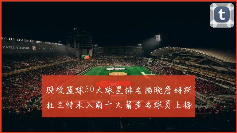 现役篮球50大球星排名揭晓詹姆斯杜兰特未入前十火箭多名球员上榜前五竞争激烈