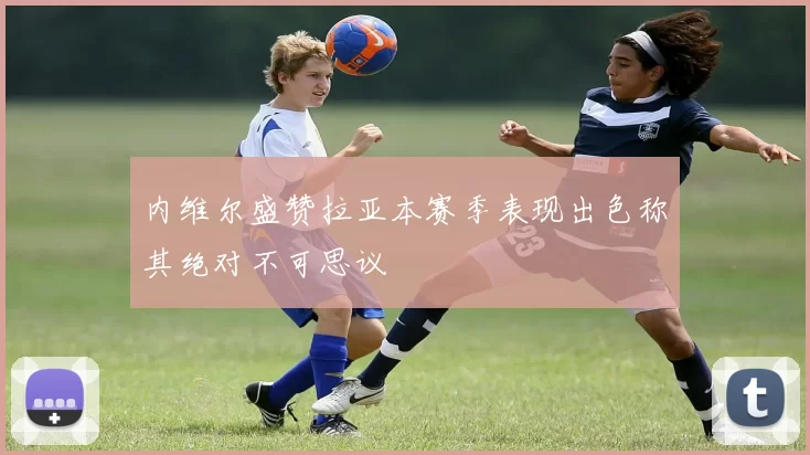 内维尔盛赞拉亚本赛季表现出色称其绝对不可思议