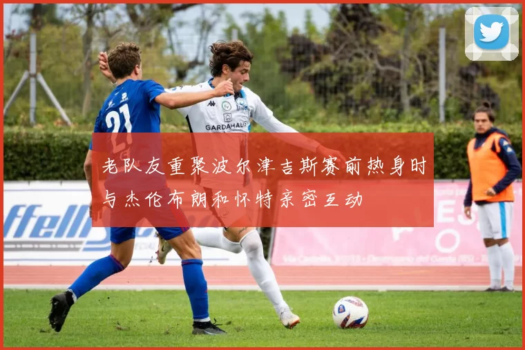 老队友重聚波尔津吉斯赛前热身时与杰伦布朗和怀特亲密互动