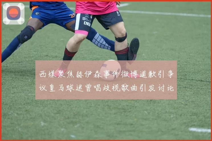 西媒聚焦赫伊森事件微博道歉引争议皇马球迷曾唱歧视歌曲引发讨论