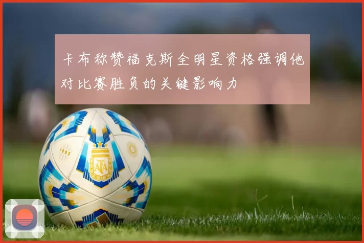 卡布称赞福克斯全明星资格强调他对比赛胜负的关键影响力