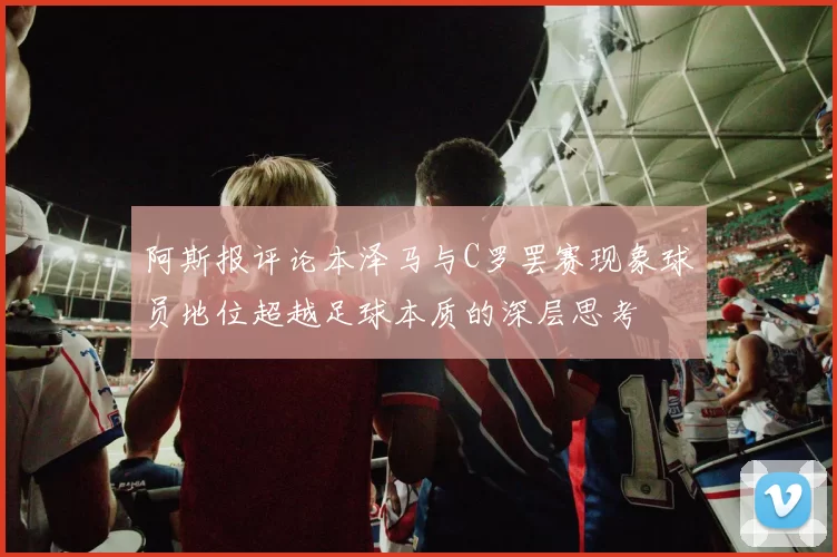 阿斯报评论本泽马与C罗罢赛现象球员地位超越足球本质的深层思考